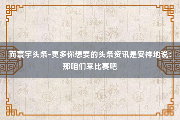 而寰宇头条-更多你想要的头条资讯是安祥地说:那咱们来比赛吧