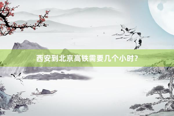 西安到北京高铁需要几个小时？