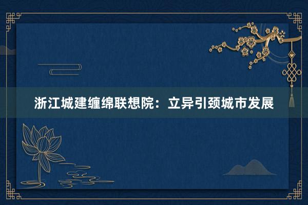 浙江城建缠绵联想院：立异引颈城市发展